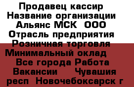 Продавец-кассир › Название организации ­ Альянс-МСК, ООО › Отрасль предприятия ­ Розничная торговля › Минимальный оклад ­ 1 - Все города Работа » Вакансии   . Чувашия респ.,Новочебоксарск г.